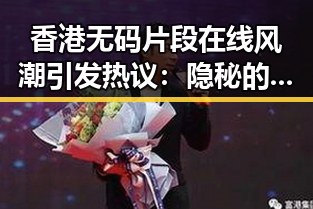 香港无码片段在线风潮引发热议：隐秘的文化碰撞与潜在风险