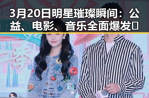 3月20日明星璀璨瞬间：公益、电影、音乐全面爆发✨